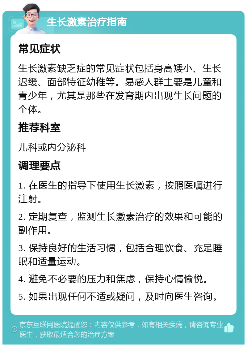 生长激素治疗指南 常见症状 生长激素缺乏症的常见症状包括身高矮小、生长迟缓、面部特征幼稚等。易感人群主要是儿童和青少年，尤其是那些在发育期内出现生长问题的个体。 推荐科室 儿科或内分泌科 调理要点 1. 在医生的指导下使用生长激素，按照医嘱进行注射。 2. 定期复查，监测生长激素治疗的效果和可能的副作用。 3. 保持良好的生活习惯，包括合理饮食、充足睡眠和适量运动。 4. 避免不必要的压力和焦虑，保持心情愉悦。 5. 如果出现任何不适或疑问，及时向医生咨询。