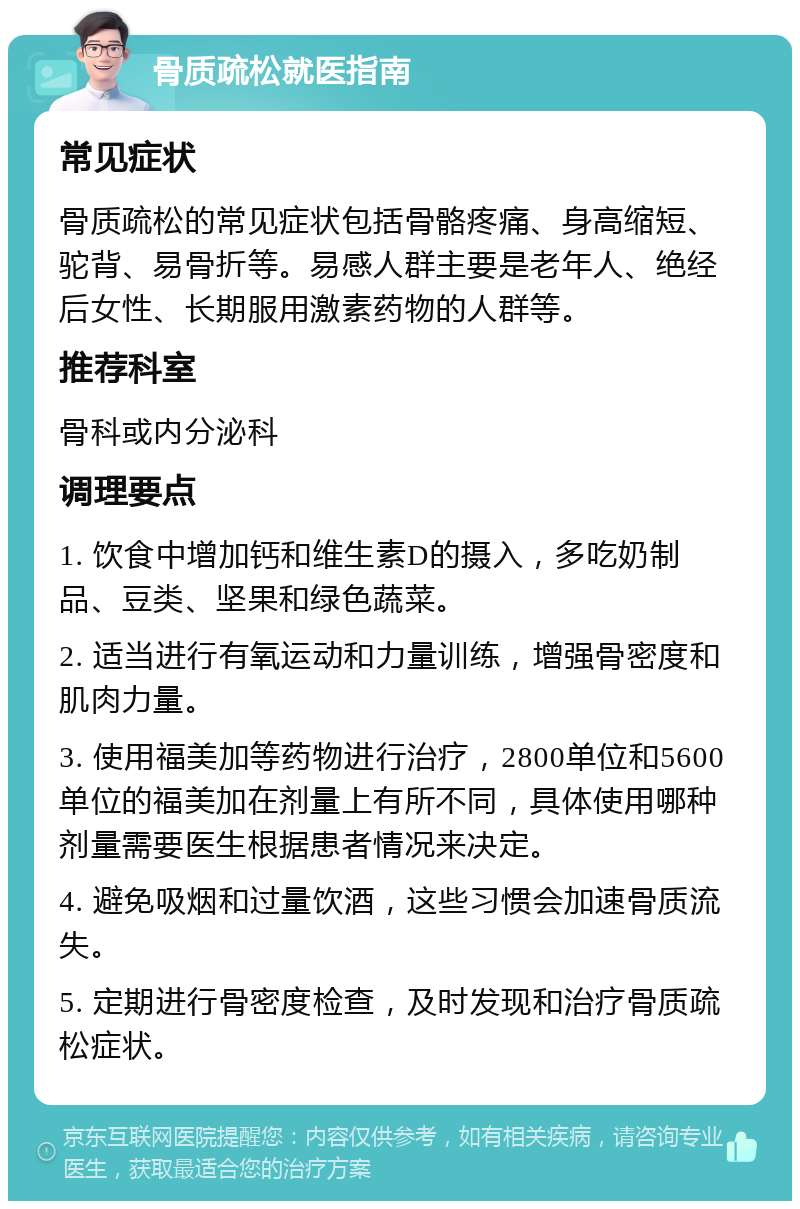 骨质疏松就医指南 常见症状 骨质疏松的常见症状包括骨骼疼痛、身高缩短、驼背、易骨折等。易感人群主要是老年人、绝经后女性、长期服用激素药物的人群等。 推荐科室 骨科或内分泌科 调理要点 1. 饮食中增加钙和维生素D的摄入，多吃奶制品、豆类、坚果和绿色蔬菜。 2. 适当进行有氧运动和力量训练，增强骨密度和肌肉力量。 3. 使用福美加等药物进行治疗，2800单位和5600单位的福美加在剂量上有所不同，具体使用哪种剂量需要医生根据患者情况来决定。 4. 避免吸烟和过量饮酒，这些习惯会加速骨质流失。 5. 定期进行骨密度检查，及时发现和治疗骨质疏松症状。