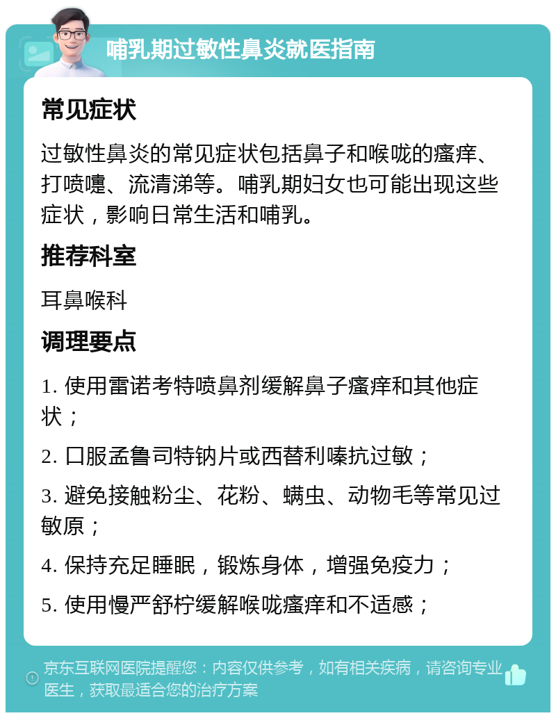 哺乳期过敏性鼻炎就医指南 常见症状 过敏性鼻炎的常见症状包括鼻子和喉咙的瘙痒、打喷嚏、流清涕等。哺乳期妇女也可能出现这些症状，影响日常生活和哺乳。 推荐科室 耳鼻喉科 调理要点 1. 使用雷诺考特喷鼻剂缓解鼻子瘙痒和其他症状； 2. 口服孟鲁司特钠片或西替利嗪抗过敏； 3. 避免接触粉尘、花粉、螨虫、动物毛等常见过敏原； 4. 保持充足睡眠，锻炼身体，增强免疫力； 5. 使用慢严舒柠缓解喉咙瘙痒和不适感；