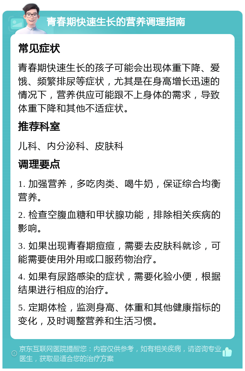 青春期快速生长的营养调理指南 常见症状 青春期快速生长的孩子可能会出现体重下降、爱饿、频繁排尿等症状，尤其是在身高增长迅速的情况下，营养供应可能跟不上身体的需求，导致体重下降和其他不适症状。 推荐科室 儿科、内分泌科、皮肤科 调理要点 1. 加强营养，多吃肉类、喝牛奶，保证综合均衡营养。 2. 检查空腹血糖和甲状腺功能，排除相关疾病的影响。 3. 如果出现青春期痘痘，需要去皮肤科就诊，可能需要使用外用或口服药物治疗。 4. 如果有尿路感染的症状，需要化验小便，根据结果进行相应的治疗。 5. 定期体检，监测身高、体重和其他健康指标的变化，及时调整营养和生活习惯。