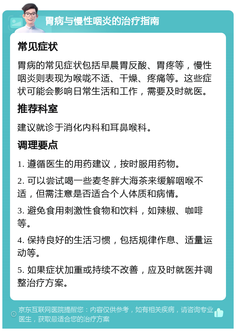 胃病与慢性咽炎的治疗指南 常见症状 胃病的常见症状包括早晨胃反酸、胃疼等，慢性咽炎则表现为喉咙不适、干燥、疼痛等。这些症状可能会影响日常生活和工作，需要及时就医。 推荐科室 建议就诊于消化内科和耳鼻喉科。 调理要点 1. 遵循医生的用药建议，按时服用药物。 2. 可以尝试喝一些麦冬胖大海茶来缓解咽喉不适，但需注意是否适合个人体质和病情。 3. 避免食用刺激性食物和饮料，如辣椒、咖啡等。 4. 保持良好的生活习惯，包括规律作息、适量运动等。 5. 如果症状加重或持续不改善，应及时就医并调整治疗方案。