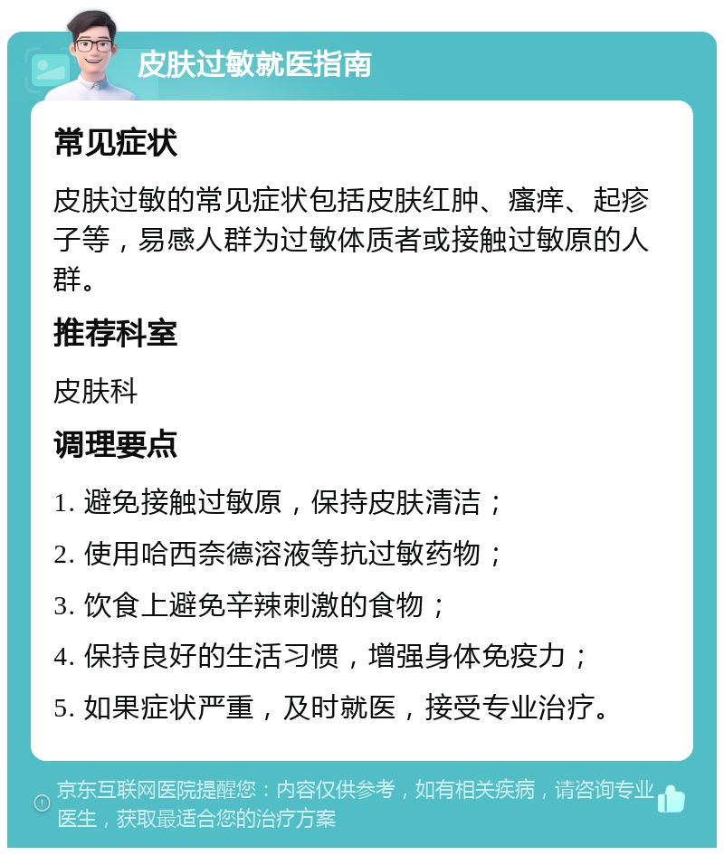 皮肤过敏就医指南 常见症状 皮肤过敏的常见症状包括皮肤红肿、瘙痒、起疹子等，易感人群为过敏体质者或接触过敏原的人群。 推荐科室 皮肤科 调理要点 1. 避免接触过敏原，保持皮肤清洁； 2. 使用哈西奈德溶液等抗过敏药物； 3. 饮食上避免辛辣刺激的食物； 4. 保持良好的生活习惯，增强身体免疫力； 5. 如果症状严重，及时就医，接受专业治疗。