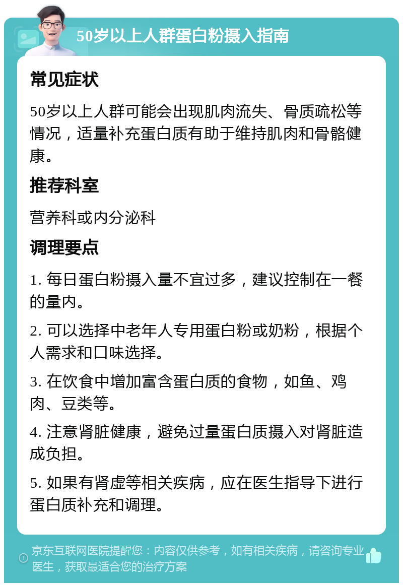 50岁以上人群蛋白粉摄入指南 常见症状 50岁以上人群可能会出现肌肉流失、骨质疏松等情况，适量补充蛋白质有助于维持肌肉和骨骼健康。 推荐科室 营养科或内分泌科 调理要点 1. 每日蛋白粉摄入量不宜过多，建议控制在一餐的量内。 2. 可以选择中老年人专用蛋白粉或奶粉，根据个人需求和口味选择。 3. 在饮食中增加富含蛋白质的食物，如鱼、鸡肉、豆类等。 4. 注意肾脏健康，避免过量蛋白质摄入对肾脏造成负担。 5. 如果有肾虚等相关疾病，应在医生指导下进行蛋白质补充和调理。