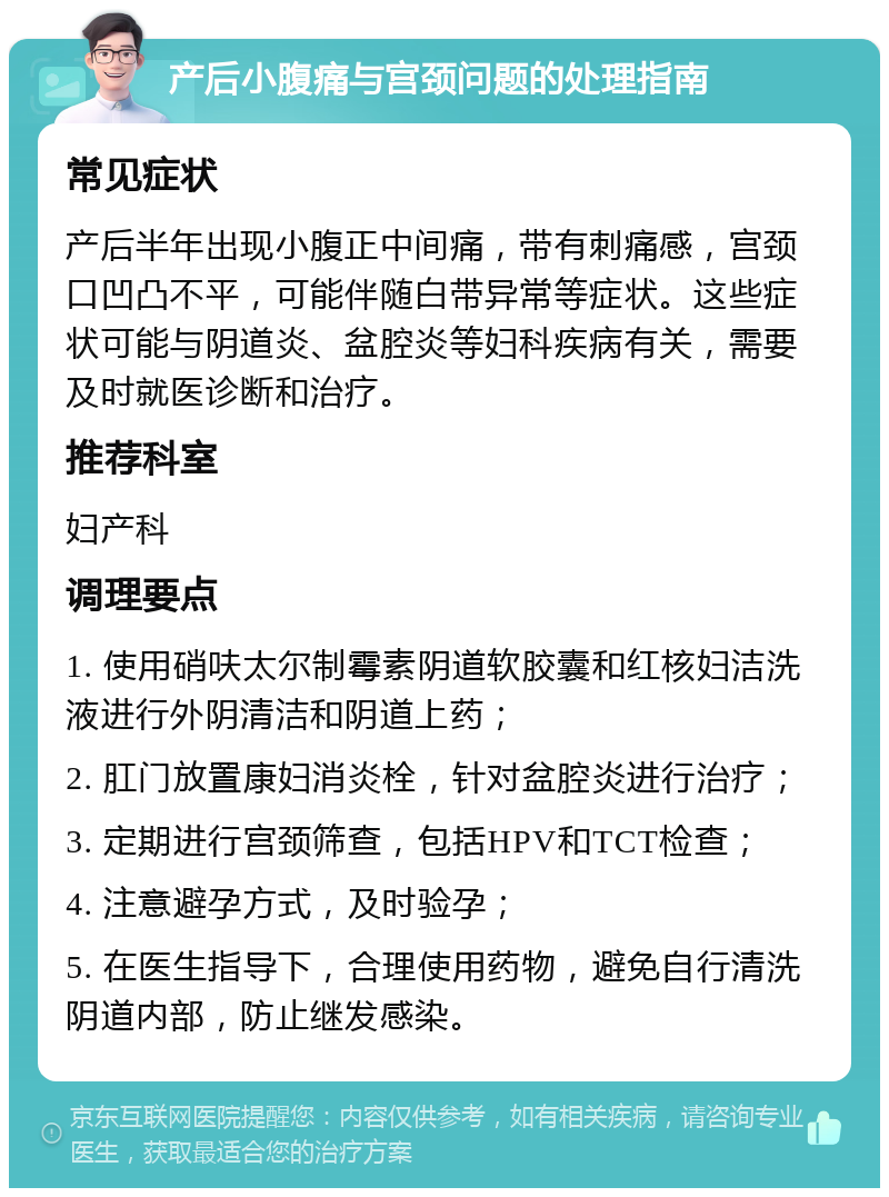 产后小腹痛与宫颈问题的处理指南 常见症状 产后半年出现小腹正中间痛，带有刺痛感，宫颈口凹凸不平，可能伴随白带异常等症状。这些症状可能与阴道炎、盆腔炎等妇科疾病有关，需要及时就医诊断和治疗。 推荐科室 妇产科 调理要点 1. 使用硝呋太尔制霉素阴道软胶囊和红核妇洁洗液进行外阴清洁和阴道上药； 2. 肛门放置康妇消炎栓，针对盆腔炎进行治疗； 3. 定期进行宫颈筛查，包括HPV和TCT检查； 4. 注意避孕方式，及时验孕； 5. 在医生指导下，合理使用药物，避免自行清洗阴道内部，防止继发感染。