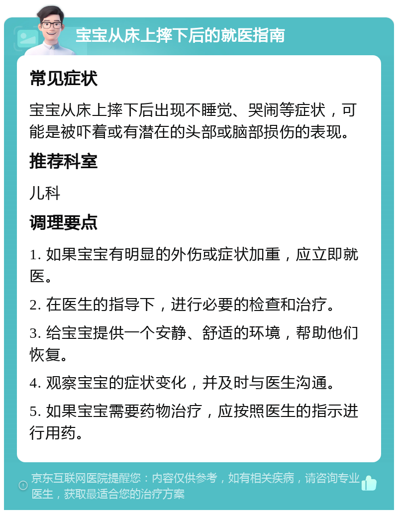 宝宝从床上摔下后的就医指南 常见症状 宝宝从床上摔下后出现不睡觉、哭闹等症状，可能是被吓着或有潜在的头部或脑部损伤的表现。 推荐科室 儿科 调理要点 1. 如果宝宝有明显的外伤或症状加重，应立即就医。 2. 在医生的指导下，进行必要的检查和治疗。 3. 给宝宝提供一个安静、舒适的环境，帮助他们恢复。 4. 观察宝宝的症状变化，并及时与医生沟通。 5. 如果宝宝需要药物治疗，应按照医生的指示进行用药。