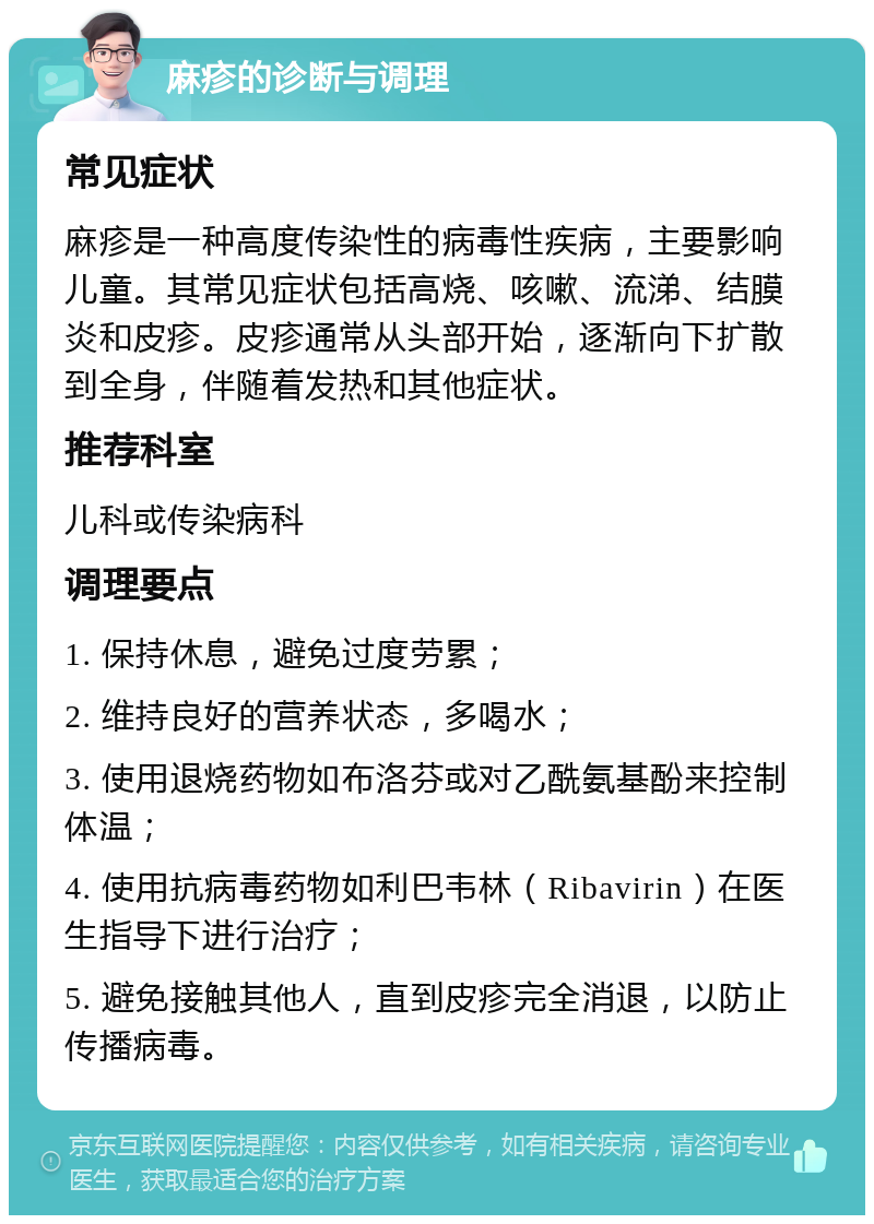 麻疹的诊断与调理 常见症状 麻疹是一种高度传染性的病毒性疾病，主要影响儿童。其常见症状包括高烧、咳嗽、流涕、结膜炎和皮疹。皮疹通常从头部开始，逐渐向下扩散到全身，伴随着发热和其他症状。 推荐科室 儿科或传染病科 调理要点 1. 保持休息，避免过度劳累； 2. 维持良好的营养状态，多喝水； 3. 使用退烧药物如布洛芬或对乙酰氨基酚来控制体温； 4. 使用抗病毒药物如利巴韦林（Ribavirin）在医生指导下进行治疗； 5. 避免接触其他人，直到皮疹完全消退，以防止传播病毒。