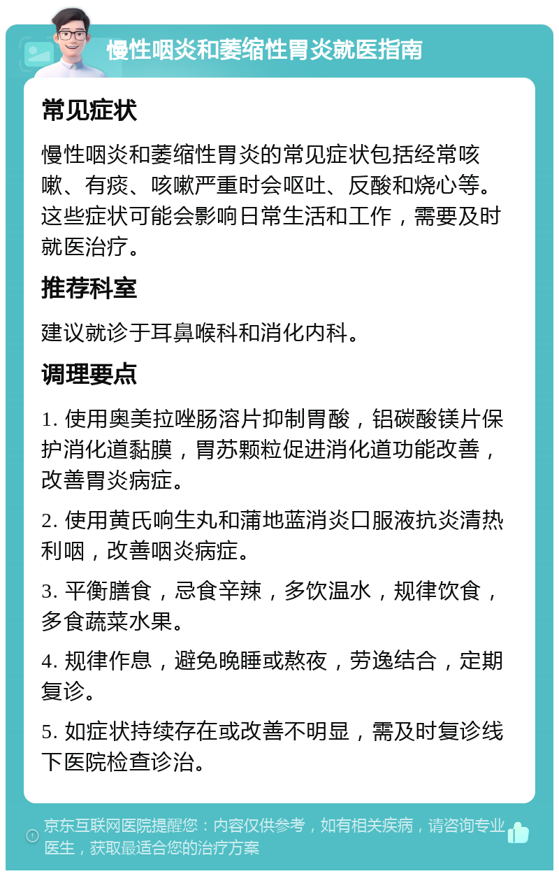 慢性咽炎和萎缩性胃炎就医指南 常见症状 慢性咽炎和萎缩性胃炎的常见症状包括经常咳嗽、有痰、咳嗽严重时会呕吐、反酸和烧心等。这些症状可能会影响日常生活和工作，需要及时就医治疗。 推荐科室 建议就诊于耳鼻喉科和消化内科。 调理要点 1. 使用奥美拉唑肠溶片抑制胃酸，铝碳酸镁片保护消化道黏膜，胃苏颗粒促进消化道功能改善，改善胃炎病症。 2. 使用黄氏响生丸和蒲地蓝消炎口服液抗炎清热利咽，改善咽炎病症。 3. 平衡膳食，忌食辛辣，多饮温水，规律饮食，多食蔬菜水果。 4. 规律作息，避免晚睡或熬夜，劳逸结合，定期复诊。 5. 如症状持续存在或改善不明显，需及时复诊线下医院检查诊治。