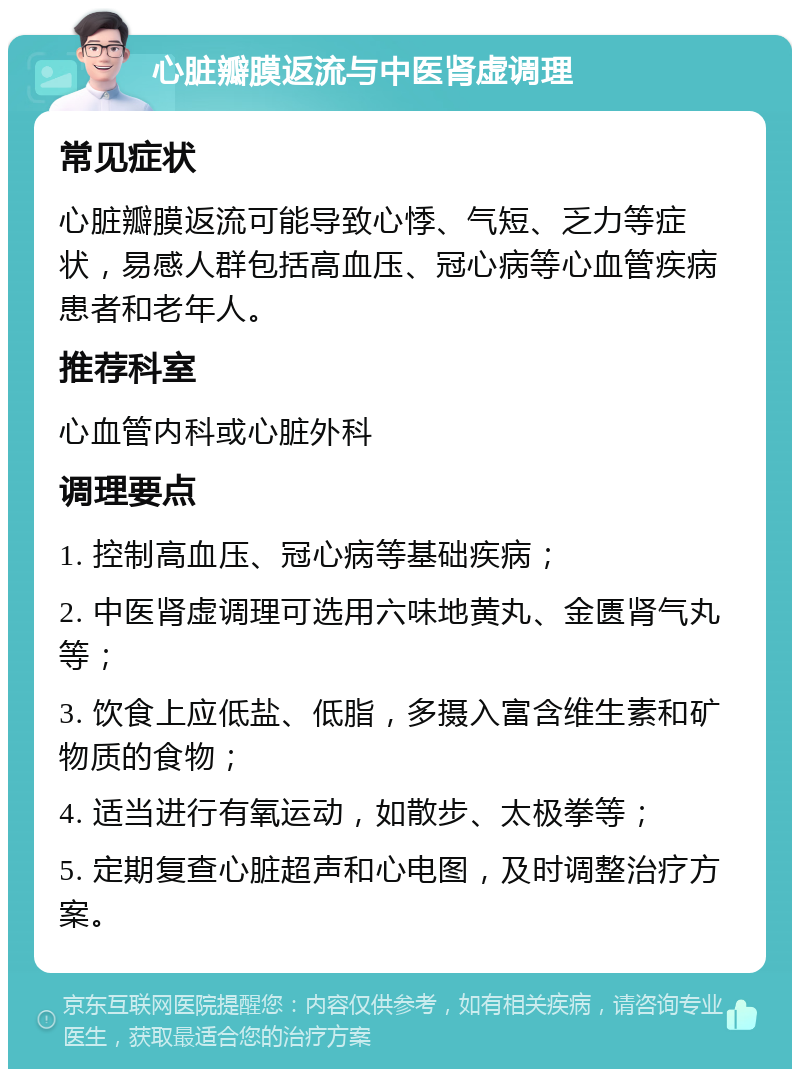 心脏瓣膜返流与中医肾虚调理 常见症状 心脏瓣膜返流可能导致心悸、气短、乏力等症状，易感人群包括高血压、冠心病等心血管疾病患者和老年人。 推荐科室 心血管内科或心脏外科 调理要点 1. 控制高血压、冠心病等基础疾病； 2. 中医肾虚调理可选用六味地黄丸、金匮肾气丸等； 3. 饮食上应低盐、低脂，多摄入富含维生素和矿物质的食物； 4. 适当进行有氧运动，如散步、太极拳等； 5. 定期复查心脏超声和心电图，及时调整治疗方案。