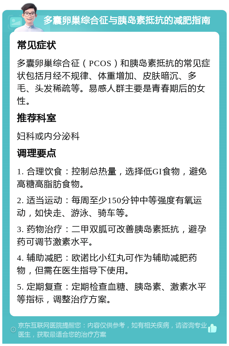 多囊卵巢综合征与胰岛素抵抗的减肥指南 常见症状 多囊卵巢综合征（PCOS）和胰岛素抵抗的常见症状包括月经不规律、体重增加、皮肤暗沉、多毛、头发稀疏等。易感人群主要是青春期后的女性。 推荐科室 妇科或内分泌科 调理要点 1. 合理饮食：控制总热量，选择低GI食物，避免高糖高脂肪食物。 2. 适当运动：每周至少150分钟中等强度有氧运动，如快走、游泳、骑车等。 3. 药物治疗：二甲双胍可改善胰岛素抵抗，避孕药可调节激素水平。 4. 辅助减肥：欧诺比小红丸可作为辅助减肥药物，但需在医生指导下使用。 5. 定期复查：定期检查血糖、胰岛素、激素水平等指标，调整治疗方案。