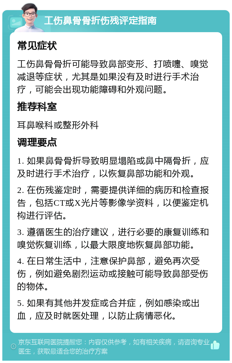 工伤鼻骨骨折伤残评定指南 常见症状 工伤鼻骨骨折可能导致鼻部变形、打喷嚏、嗅觉减退等症状，尤其是如果没有及时进行手术治疗，可能会出现功能障碍和外观问题。 推荐科室 耳鼻喉科或整形外科 调理要点 1. 如果鼻骨骨折导致明显塌陷或鼻中隔骨折，应及时进行手术治疗，以恢复鼻部功能和外观。 2. 在伤残鉴定时，需要提供详细的病历和检查报告，包括CT或X光片等影像学资料，以便鉴定机构进行评估。 3. 遵循医生的治疗建议，进行必要的康复训练和嗅觉恢复训练，以最大限度地恢复鼻部功能。 4. 在日常生活中，注意保护鼻部，避免再次受伤，例如避免剧烈运动或接触可能导致鼻部受伤的物体。 5. 如果有其他并发症或合并症，例如感染或出血，应及时就医处理，以防止病情恶化。