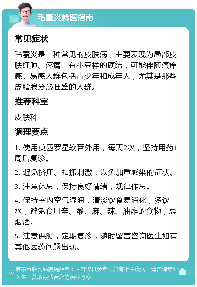 毛囊炎就医指南 常见症状 毛囊炎是一种常见的皮肤病，主要表现为局部皮肤红肿、疼痛、有小豆样的硬结，可能伴随瘙痒感。易感人群包括青少年和成年人，尤其是那些皮脂腺分泌旺盛的人群。 推荐科室 皮肤科 调理要点 1. 使用莫匹罗星软膏外用，每天2次，坚持用药1周后复诊。 2. 避免挤压、扣抓刺激，以免加重感染的症状。 3. 注意休息，保持良好情绪，规律作息。 4. 保持室内空气湿润，清淡饮食易消化，多饮水，避免食用辛、酸、麻、辣、油炸的食物，忌烟酒。 5. 注意保暖，定期复诊，随时留言咨询医生如有其他医药问题出现。