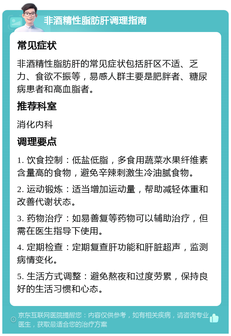 非酒精性脂肪肝调理指南 常见症状 非酒精性脂肪肝的常见症状包括肝区不适、乏力、食欲不振等，易感人群主要是肥胖者、糖尿病患者和高血脂者。 推荐科室 消化内科 调理要点 1. 饮食控制：低盐低脂，多食用蔬菜水果纤维素含量高的食物，避免辛辣刺激生冷油腻食物。 2. 运动锻炼：适当增加运动量，帮助减轻体重和改善代谢状态。 3. 药物治疗：如易善复等药物可以辅助治疗，但需在医生指导下使用。 4. 定期检查：定期复查肝功能和肝脏超声，监测病情变化。 5. 生活方式调整：避免熬夜和过度劳累，保持良好的生活习惯和心态。