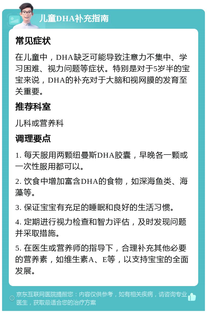 儿童DHA补充指南 常见症状 在儿童中，DHA缺乏可能导致注意力不集中、学习困难、视力问题等症状。特别是对于5岁半的宝宝来说，DHA的补充对于大脑和视网膜的发育至关重要。 推荐科室 儿科或营养科 调理要点 1. 每天服用两颗纽曼斯DHA胶囊，早晚各一颗或一次性服用都可以。 2. 饮食中增加富含DHA的食物，如深海鱼类、海藻等。 3. 保证宝宝有充足的睡眠和良好的生活习惯。 4. 定期进行视力检查和智力评估，及时发现问题并采取措施。 5. 在医生或营养师的指导下，合理补充其他必要的营养素，如维生素A、E等，以支持宝宝的全面发展。