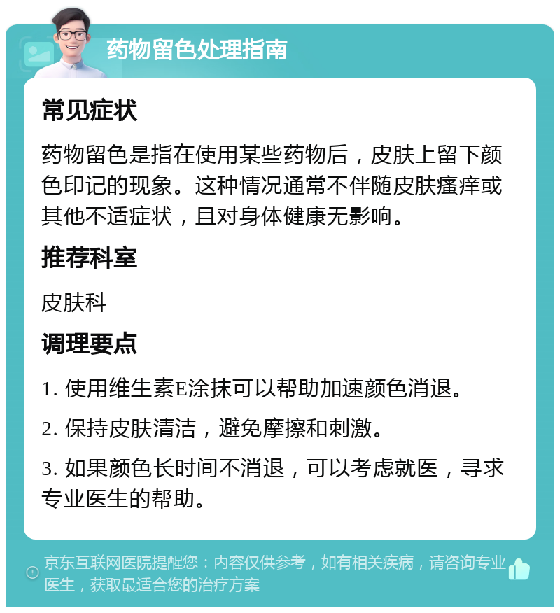 药物留色处理指南 常见症状 药物留色是指在使用某些药物后，皮肤上留下颜色印记的现象。这种情况通常不伴随皮肤瘙痒或其他不适症状，且对身体健康无影响。 推荐科室 皮肤科 调理要点 1. 使用维生素E涂抹可以帮助加速颜色消退。 2. 保持皮肤清洁，避免摩擦和刺激。 3. 如果颜色长时间不消退，可以考虑就医，寻求专业医生的帮助。