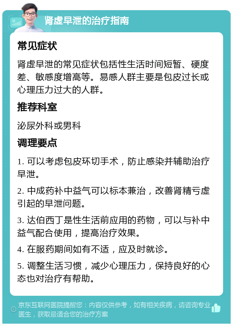 肾虚早泄的治疗指南 常见症状 肾虚早泄的常见症状包括性生活时间短暂、硬度差、敏感度增高等。易感人群主要是包皮过长或心理压力过大的人群。 推荐科室 泌尿外科或男科 调理要点 1. 可以考虑包皮环切手术，防止感染并辅助治疗早泄。 2. 中成药补中益气可以标本兼治，改善肾精亏虚引起的早泄问题。 3. 达伯西丁是性生活前应用的药物，可以与补中益气配合使用，提高治疗效果。 4. 在服药期间如有不适，应及时就诊。 5. 调整生活习惯，减少心理压力，保持良好的心态也对治疗有帮助。