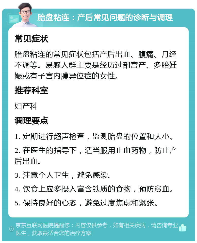 胎盘粘连：产后常见问题的诊断与调理 常见症状 胎盘粘连的常见症状包括产后出血、腹痛、月经不调等。易感人群主要是经历过剖宫产、多胎妊娠或有子宫内膜异位症的女性。 推荐科室 妇产科 调理要点 1. 定期进行超声检查，监测胎盘的位置和大小。 2. 在医生的指导下，适当服用止血药物，防止产后出血。 3. 注意个人卫生，避免感染。 4. 饮食上应多摄入富含铁质的食物，预防贫血。 5. 保持良好的心态，避免过度焦虑和紧张。