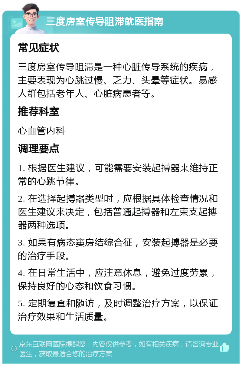 三度房室传导阻滞就医指南 常见症状 三度房室传导阻滞是一种心脏传导系统的疾病，主要表现为心跳过慢、乏力、头晕等症状。易感人群包括老年人、心脏病患者等。 推荐科室 心血管内科 调理要点 1. 根据医生建议，可能需要安装起搏器来维持正常的心跳节律。 2. 在选择起搏器类型时，应根据具体检查情况和医生建议来决定，包括普通起搏器和左束支起搏器两种选项。 3. 如果有病态窦房结综合征，安装起搏器是必要的治疗手段。 4. 在日常生活中，应注意休息，避免过度劳累，保持良好的心态和饮食习惯。 5. 定期复查和随访，及时调整治疗方案，以保证治疗效果和生活质量。