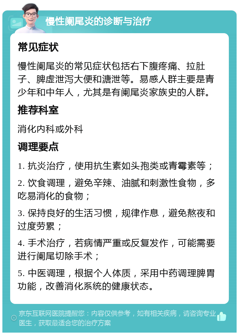 慢性阑尾炎的诊断与治疗 常见症状 慢性阑尾炎的常见症状包括右下腹疼痛、拉肚子、脾虚泄泻大便和溏泄等。易感人群主要是青少年和中年人，尤其是有阑尾炎家族史的人群。 推荐科室 消化内科或外科 调理要点 1. 抗炎治疗，使用抗生素如头孢类或青霉素等； 2. 饮食调理，避免辛辣、油腻和刺激性食物，多吃易消化的食物； 3. 保持良好的生活习惯，规律作息，避免熬夜和过度劳累； 4. 手术治疗，若病情严重或反复发作，可能需要进行阑尾切除手术； 5. 中医调理，根据个人体质，采用中药调理脾胃功能，改善消化系统的健康状态。