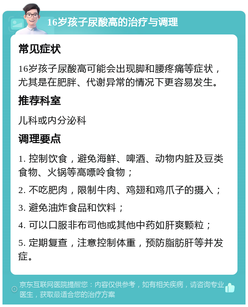 16岁孩子尿酸高的治疗与调理 常见症状 16岁孩子尿酸高可能会出现脚和腰疼痛等症状，尤其是在肥胖、代谢异常的情况下更容易发生。 推荐科室 儿科或内分泌科 调理要点 1. 控制饮食，避免海鲜、啤酒、动物内脏及豆类食物、火锅等高嘌呤食物； 2. 不吃肥肉，限制牛肉、鸡翅和鸡爪子的摄入； 3. 避免油炸食品和饮料； 4. 可以口服非布司他或其他中药如肝爽颗粒； 5. 定期复查，注意控制体重，预防脂肪肝等并发症。