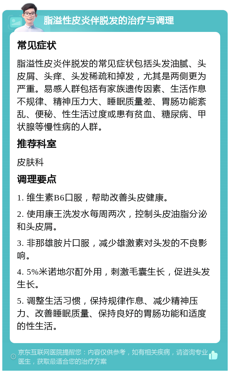 脂溢性皮炎伴脱发的治疗与调理 常见症状 脂溢性皮炎伴脱发的常见症状包括头发油腻、头皮屑、头痒、头发稀疏和掉发，尤其是两侧更为严重。易感人群包括有家族遗传因素、生活作息不规律、精神压力大、睡眠质量差、胃肠功能紊乱、便秘、性生活过度或患有贫血、糖尿病、甲状腺等慢性病的人群。 推荐科室 皮肤科 调理要点 1. 维生素B6口服，帮助改善头皮健康。 2. 使用康王洗发水每周两次，控制头皮油脂分泌和头皮屑。 3. 非那雄胺片口服，减少雄激素对头发的不良影响。 4. 5%米诺地尔酊外用，刺激毛囊生长，促进头发生长。 5. 调整生活习惯，保持规律作息、减少精神压力、改善睡眠质量、保持良好的胃肠功能和适度的性生活。