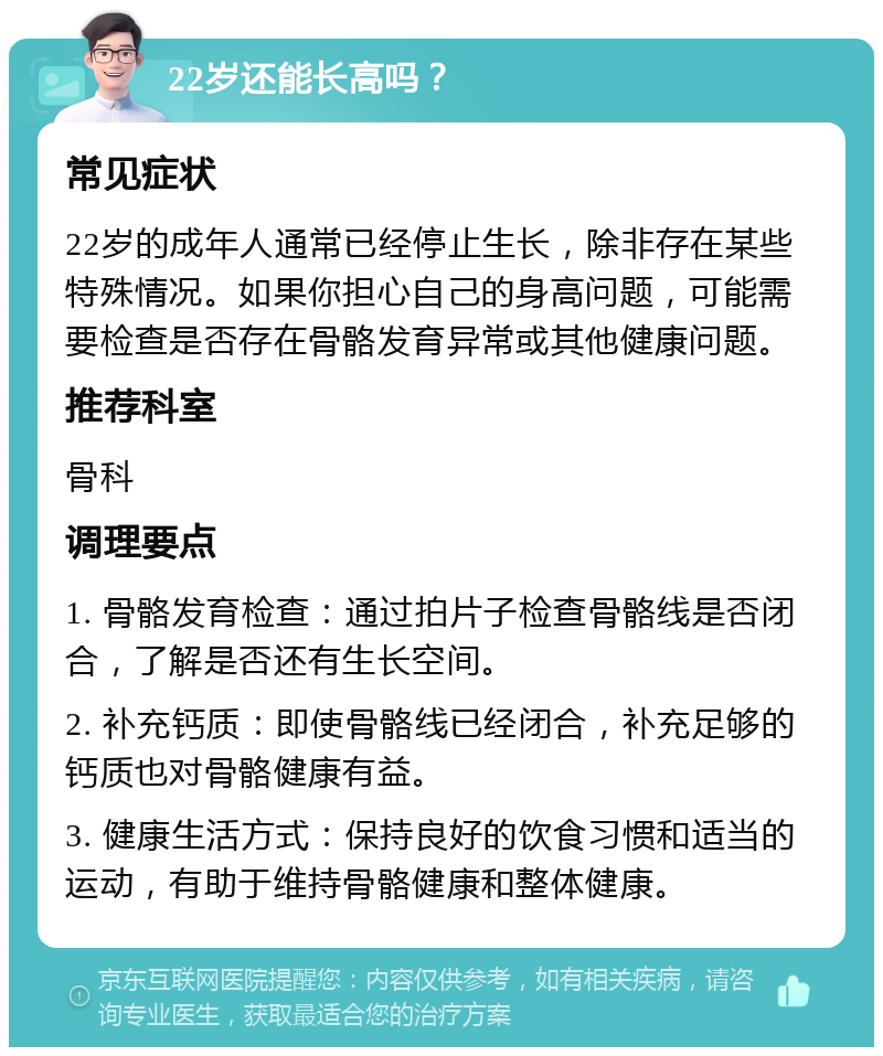 22岁还能长高吗？ 常见症状 22岁的成年人通常已经停止生长，除非存在某些特殊情况。如果你担心自己的身高问题，可能需要检查是否存在骨骼发育异常或其他健康问题。 推荐科室 骨科 调理要点 1. 骨骼发育检查：通过拍片子检查骨骼线是否闭合，了解是否还有生长空间。 2. 补充钙质：即使骨骼线已经闭合，补充足够的钙质也对骨骼健康有益。 3. 健康生活方式：保持良好的饮食习惯和适当的运动，有助于维持骨骼健康和整体健康。