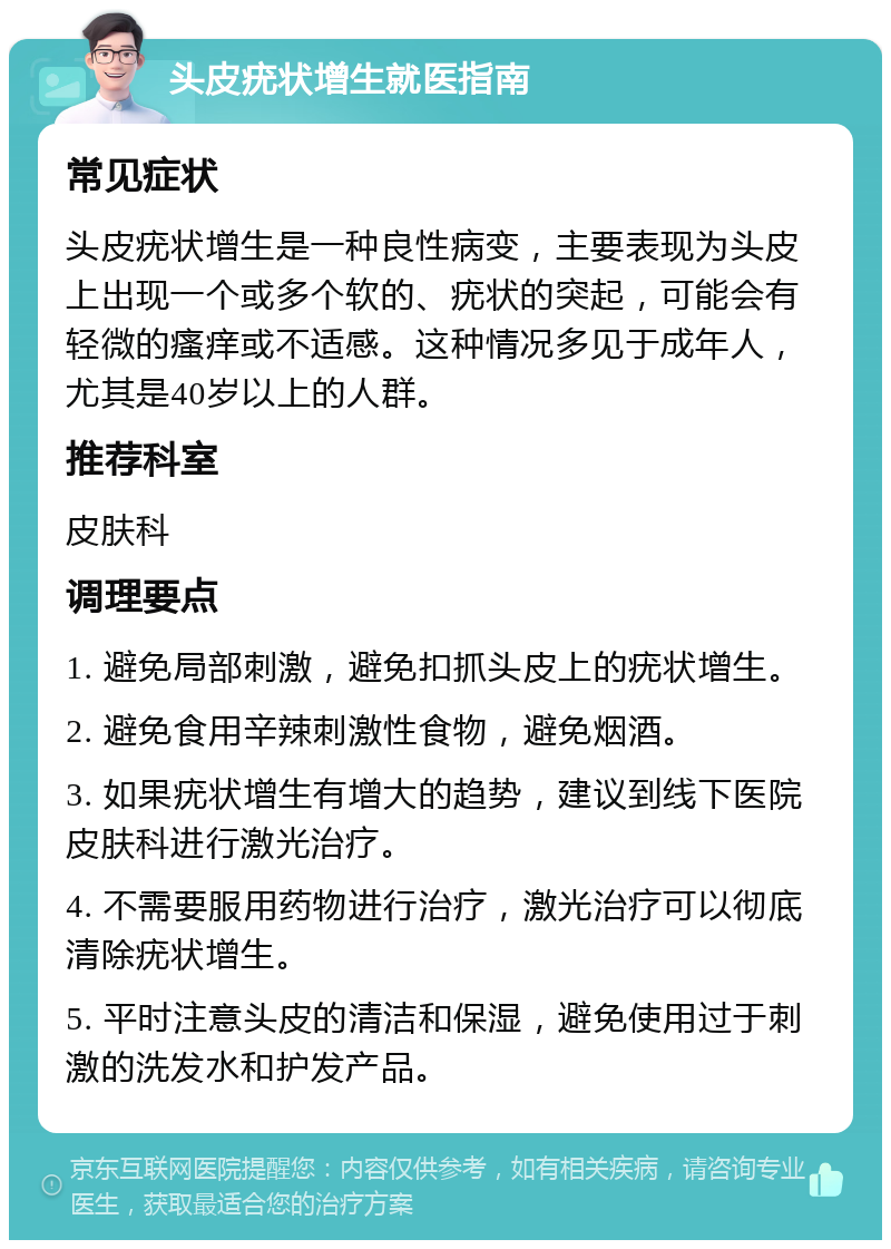 头皮疣状增生就医指南 常见症状 头皮疣状增生是一种良性病变，主要表现为头皮上出现一个或多个软的、疣状的突起，可能会有轻微的瘙痒或不适感。这种情况多见于成年人，尤其是40岁以上的人群。 推荐科室 皮肤科 调理要点 1. 避免局部刺激，避免扣抓头皮上的疣状增生。 2. 避免食用辛辣刺激性食物，避免烟酒。 3. 如果疣状增生有增大的趋势，建议到线下医院皮肤科进行激光治疗。 4. 不需要服用药物进行治疗，激光治疗可以彻底清除疣状增生。 5. 平时注意头皮的清洁和保湿，避免使用过于刺激的洗发水和护发产品。