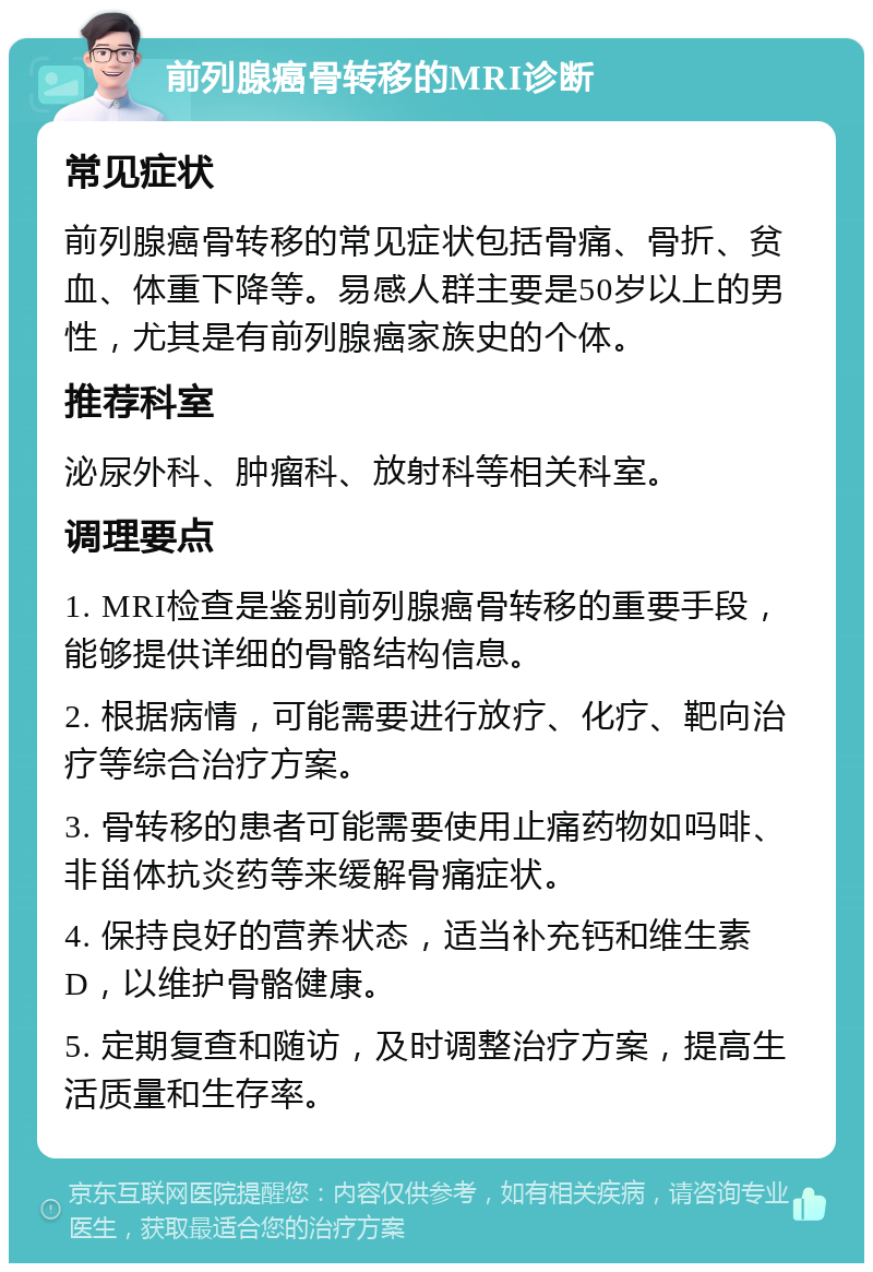 前列腺癌骨转移的MRI诊断 常见症状 前列腺癌骨转移的常见症状包括骨痛、骨折、贫血、体重下降等。易感人群主要是50岁以上的男性，尤其是有前列腺癌家族史的个体。 推荐科室 泌尿外科、肿瘤科、放射科等相关科室。 调理要点 1. MRI检查是鉴别前列腺癌骨转移的重要手段，能够提供详细的骨骼结构信息。 2. 根据病情，可能需要进行放疗、化疗、靶向治疗等综合治疗方案。 3. 骨转移的患者可能需要使用止痛药物如吗啡、非甾体抗炎药等来缓解骨痛症状。 4. 保持良好的营养状态，适当补充钙和维生素D，以维护骨骼健康。 5. 定期复查和随访，及时调整治疗方案，提高生活质量和生存率。