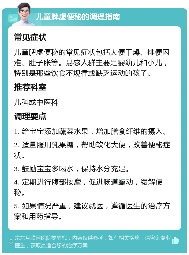 儿童脾虚便秘的调理指南 常见症状 儿童脾虚便秘的常见症状包括大便干燥、排便困难、肚子胀等。易感人群主要是婴幼儿和小儿，特别是那些饮食不规律或缺乏运动的孩子。 推荐科室 儿科或中医科 调理要点 1. 给宝宝添加蔬菜水果，增加膳食纤维的摄入。 2. 适量服用乳果糖，帮助软化大便，改善便秘症状。 3. 鼓励宝宝多喝水，保持水分充足。 4. 定期进行腹部按摩，促进肠道蠕动，缓解便秘。 5. 如果情况严重，建议就医，遵循医生的治疗方案和用药指导。