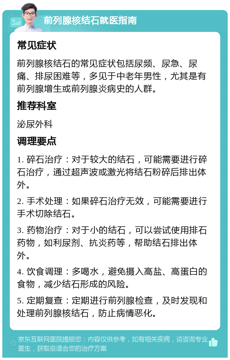 前列腺核结石就医指南 常见症状 前列腺核结石的常见症状包括尿频、尿急、尿痛、排尿困难等，多见于中老年男性，尤其是有前列腺增生或前列腺炎病史的人群。 推荐科室 泌尿外科 调理要点 1. 碎石治疗：对于较大的结石，可能需要进行碎石治疗，通过超声波或激光将结石粉碎后排出体外。 2. 手术处理：如果碎石治疗无效，可能需要进行手术切除结石。 3. 药物治疗：对于小的结石，可以尝试使用排石药物，如利尿剂、抗炎药等，帮助结石排出体外。 4. 饮食调理：多喝水，避免摄入高盐、高蛋白的食物，减少结石形成的风险。 5. 定期复查：定期进行前列腺检查，及时发现和处理前列腺核结石，防止病情恶化。