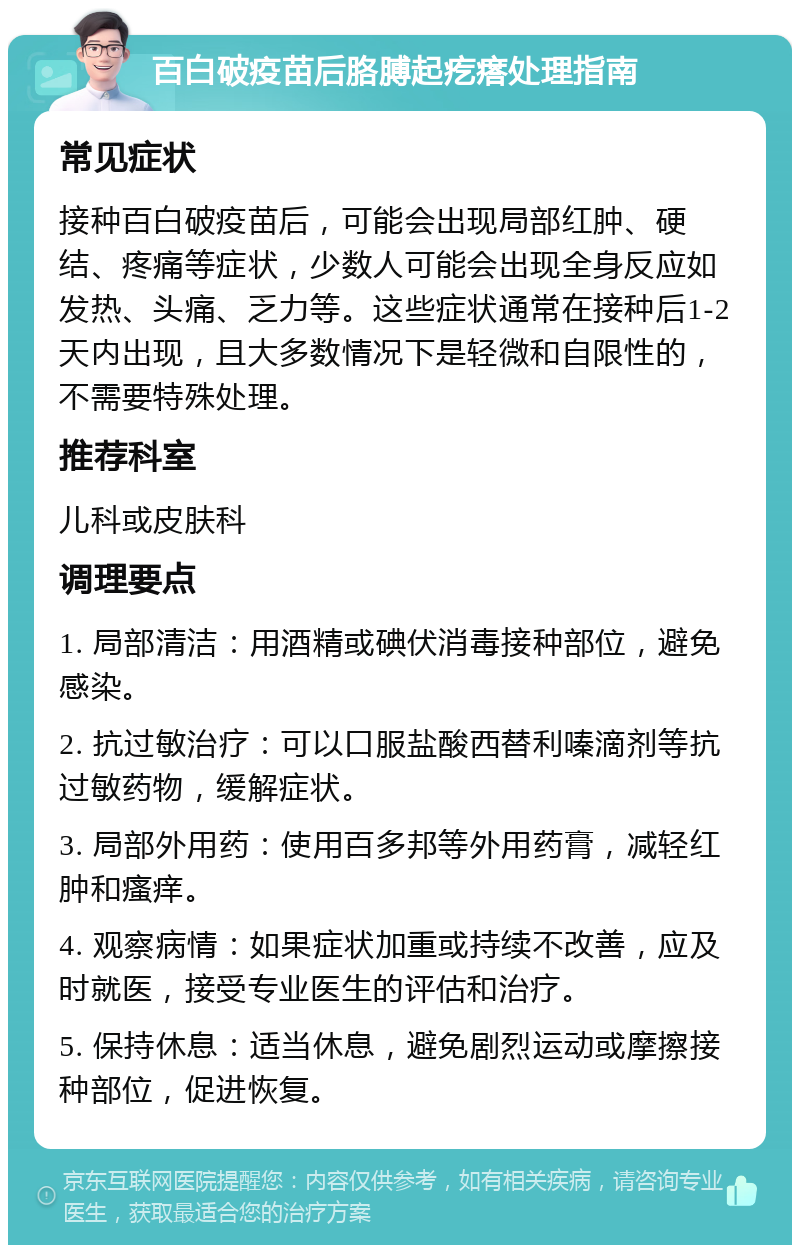 百白破疫苗后胳膊起疙瘩处理指南 常见症状 接种百白破疫苗后，可能会出现局部红肿、硬结、疼痛等症状，少数人可能会出现全身反应如发热、头痛、乏力等。这些症状通常在接种后1-2天内出现，且大多数情况下是轻微和自限性的，不需要特殊处理。 推荐科室 儿科或皮肤科 调理要点 1. 局部清洁：用酒精或碘伏消毒接种部位，避免感染。 2. 抗过敏治疗：可以口服盐酸西替利嗪滴剂等抗过敏药物，缓解症状。 3. 局部外用药：使用百多邦等外用药膏，减轻红肿和瘙痒。 4. 观察病情：如果症状加重或持续不改善，应及时就医，接受专业医生的评估和治疗。 5. 保持休息：适当休息，避免剧烈运动或摩擦接种部位，促进恢复。