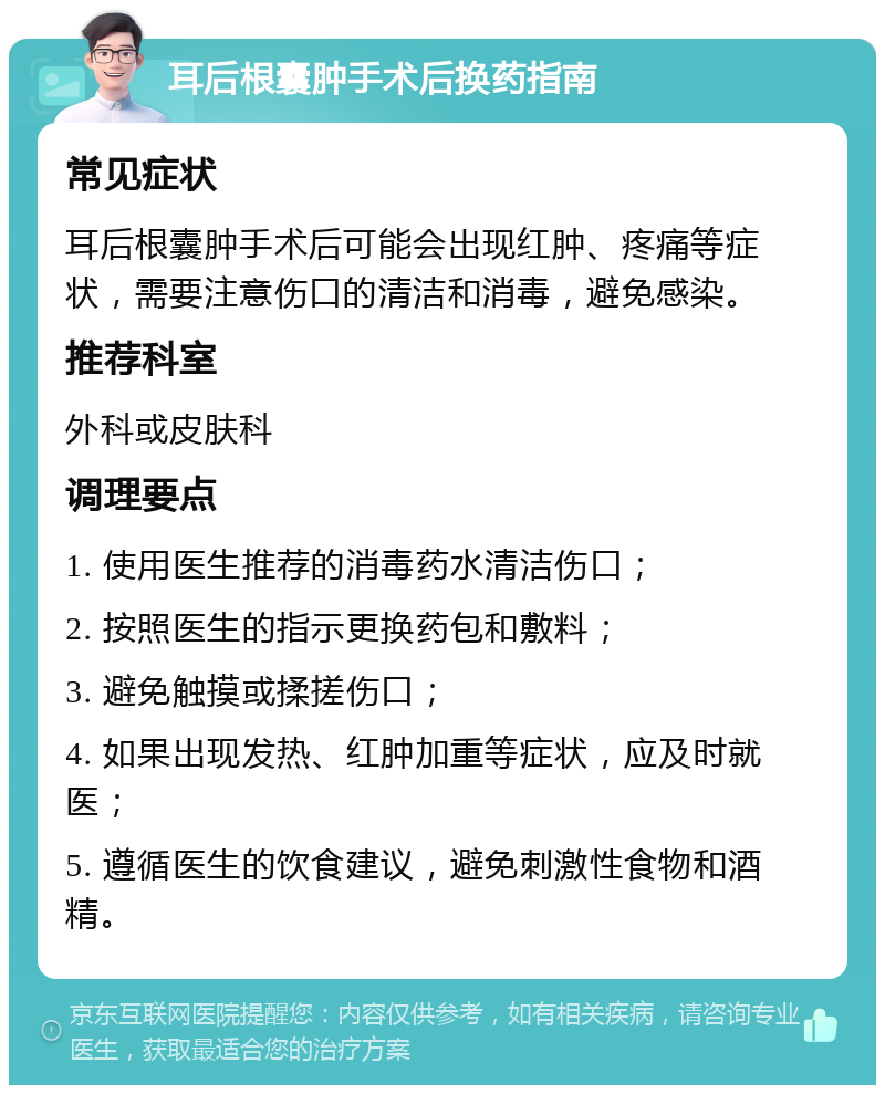 耳后根囊肿手术后换药指南 常见症状 耳后根囊肿手术后可能会出现红肿、疼痛等症状，需要注意伤口的清洁和消毒，避免感染。 推荐科室 外科或皮肤科 调理要点 1. 使用医生推荐的消毒药水清洁伤口； 2. 按照医生的指示更换药包和敷料； 3. 避免触摸或揉搓伤口； 4. 如果出现发热、红肿加重等症状，应及时就医； 5. 遵循医生的饮食建议，避免刺激性食物和酒精。