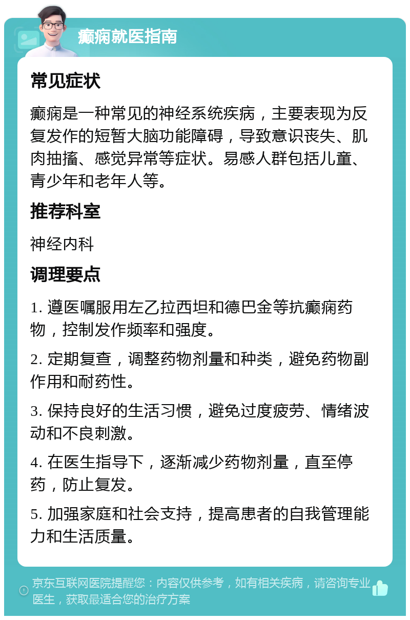 癫痫就医指南 常见症状 癫痫是一种常见的神经系统疾病，主要表现为反复发作的短暂大脑功能障碍，导致意识丧失、肌肉抽搐、感觉异常等症状。易感人群包括儿童、青少年和老年人等。 推荐科室 神经内科 调理要点 1. 遵医嘱服用左乙拉西坦和德巴金等抗癫痫药物，控制发作频率和强度。 2. 定期复查，调整药物剂量和种类，避免药物副作用和耐药性。 3. 保持良好的生活习惯，避免过度疲劳、情绪波动和不良刺激。 4. 在医生指导下，逐渐减少药物剂量，直至停药，防止复发。 5. 加强家庭和社会支持，提高患者的自我管理能力和生活质量。