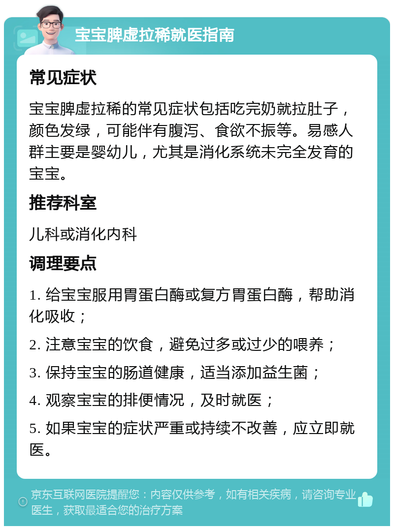 宝宝脾虚拉稀就医指南 常见症状 宝宝脾虚拉稀的常见症状包括吃完奶就拉肚子，颜色发绿，可能伴有腹泻、食欲不振等。易感人群主要是婴幼儿，尤其是消化系统未完全发育的宝宝。 推荐科室 儿科或消化内科 调理要点 1. 给宝宝服用胃蛋白酶或复方胃蛋白酶，帮助消化吸收； 2. 注意宝宝的饮食，避免过多或过少的喂养； 3. 保持宝宝的肠道健康，适当添加益生菌； 4. 观察宝宝的排便情况，及时就医； 5. 如果宝宝的症状严重或持续不改善，应立即就医。