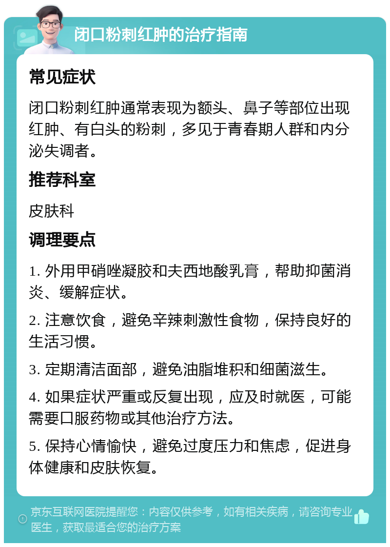 闭口粉刺红肿的治疗指南 常见症状 闭口粉刺红肿通常表现为额头、鼻子等部位出现红肿、有白头的粉刺，多见于青春期人群和内分泌失调者。 推荐科室 皮肤科 调理要点 1. 外用甲硝唑凝胶和夫西地酸乳膏，帮助抑菌消炎、缓解症状。 2. 注意饮食，避免辛辣刺激性食物，保持良好的生活习惯。 3. 定期清洁面部，避免油脂堆积和细菌滋生。 4. 如果症状严重或反复出现，应及时就医，可能需要口服药物或其他治疗方法。 5. 保持心情愉快，避免过度压力和焦虑，促进身体健康和皮肤恢复。