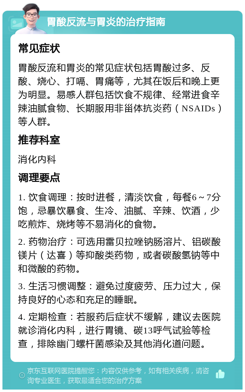 胃酸反流与胃炎的治疗指南 常见症状 胃酸反流和胃炎的常见症状包括胃酸过多、反酸、烧心、打嗝、胃痛等，尤其在饭后和晚上更为明显。易感人群包括饮食不规律、经常进食辛辣油腻食物、长期服用非甾体抗炎药（NSAIDs）等人群。 推荐科室 消化内科 调理要点 1. 饮食调理：按时进餐，清淡饮食，每餐6～7分饱，忌暴饮暴食、生冷、油腻、辛辣、饮酒，少吃煎炸、烧烤等不易消化的食物。 2. 药物治疗：可选用雷贝拉唑钠肠溶片、铝碳酸镁片（达喜）等抑酸类药物，或者碳酸氢钠等中和微酸的药物。 3. 生活习惯调整：避免过度疲劳、压力过大，保持良好的心态和充足的睡眠。 4. 定期检查：若服药后症状不缓解，建议去医院就诊消化内科，进行胃镜、碳13呼气试验等检查，排除幽门螺杆菌感染及其他消化道问题。