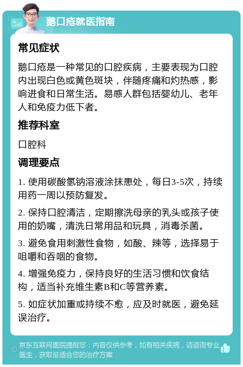 鹅口疮就医指南 常见症状 鹅口疮是一种常见的口腔疾病，主要表现为口腔内出现白色或黄色斑块，伴随疼痛和灼热感，影响进食和日常生活。易感人群包括婴幼儿、老年人和免疫力低下者。 推荐科室 口腔科 调理要点 1. 使用碳酸氢钠溶液涂抹患处，每日3-5次，持续用药一周以预防复发。 2. 保持口腔清洁，定期擦洗母亲的乳头或孩子使用的奶嘴，清洗日常用品和玩具，消毒杀菌。 3. 避免食用刺激性食物，如酸、辣等，选择易于咀嚼和吞咽的食物。 4. 增强免疫力，保持良好的生活习惯和饮食结构，适当补充维生素B和C等营养素。 5. 如症状加重或持续不愈，应及时就医，避免延误治疗。