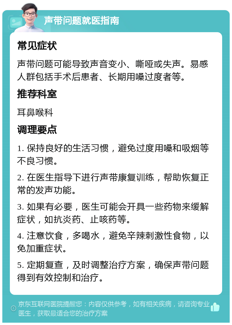 声带问题就医指南 常见症状 声带问题可能导致声音变小、嘶哑或失声。易感人群包括手术后患者、长期用嗓过度者等。 推荐科室 耳鼻喉科 调理要点 1. 保持良好的生活习惯，避免过度用嗓和吸烟等不良习惯。 2. 在医生指导下进行声带康复训练，帮助恢复正常的发声功能。 3. 如果有必要，医生可能会开具一些药物来缓解症状，如抗炎药、止咳药等。 4. 注意饮食，多喝水，避免辛辣刺激性食物，以免加重症状。 5. 定期复查，及时调整治疗方案，确保声带问题得到有效控制和治疗。