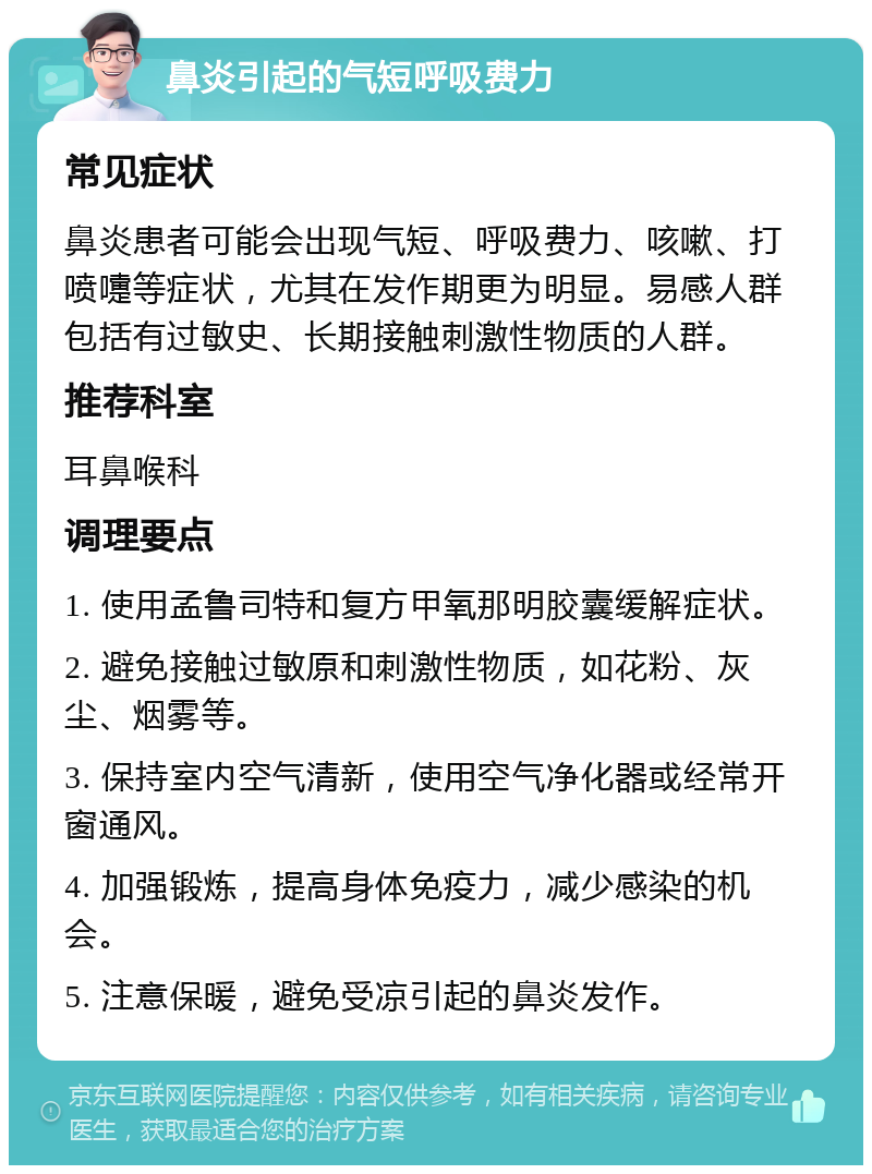 鼻炎引起的气短呼吸费力 常见症状 鼻炎患者可能会出现气短、呼吸费力、咳嗽、打喷嚏等症状，尤其在发作期更为明显。易感人群包括有过敏史、长期接触刺激性物质的人群。 推荐科室 耳鼻喉科 调理要点 1. 使用孟鲁司特和复方甲氧那明胶囊缓解症状。 2. 避免接触过敏原和刺激性物质，如花粉、灰尘、烟雾等。 3. 保持室内空气清新，使用空气净化器或经常开窗通风。 4. 加强锻炼，提高身体免疫力，减少感染的机会。 5. 注意保暖，避免受凉引起的鼻炎发作。