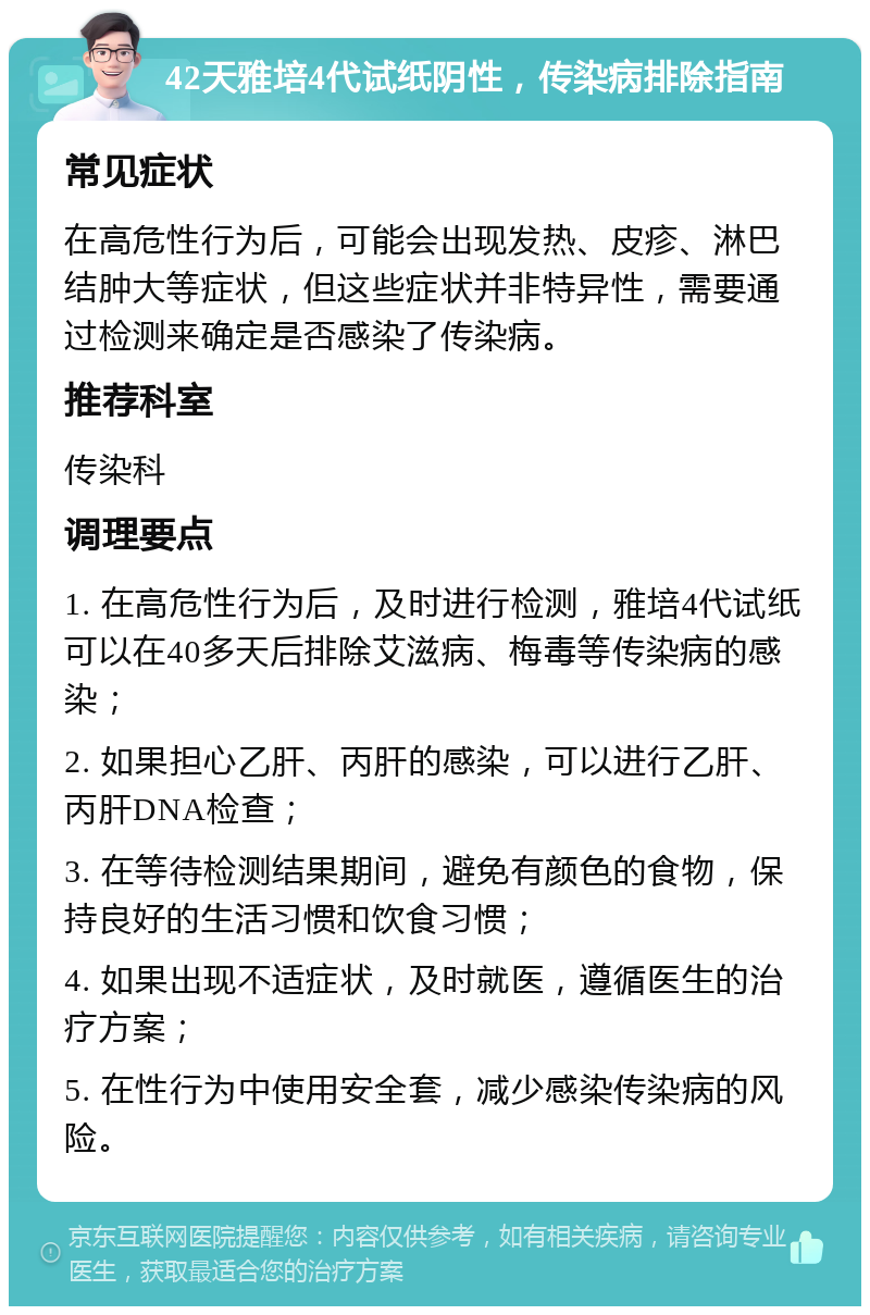 42天雅培4代试纸阴性，传染病排除指南 常见症状 在高危性行为后，可能会出现发热、皮疹、淋巴结肿大等症状，但这些症状并非特异性，需要通过检测来确定是否感染了传染病。 推荐科室 传染科 调理要点 1. 在高危性行为后，及时进行检测，雅培4代试纸可以在40多天后排除艾滋病、梅毒等传染病的感染； 2. 如果担心乙肝、丙肝的感染，可以进行乙肝、丙肝DNA检查； 3. 在等待检测结果期间，避免有颜色的食物，保持良好的生活习惯和饮食习惯； 4. 如果出现不适症状，及时就医，遵循医生的治疗方案； 5. 在性行为中使用安全套，减少感染传染病的风险。