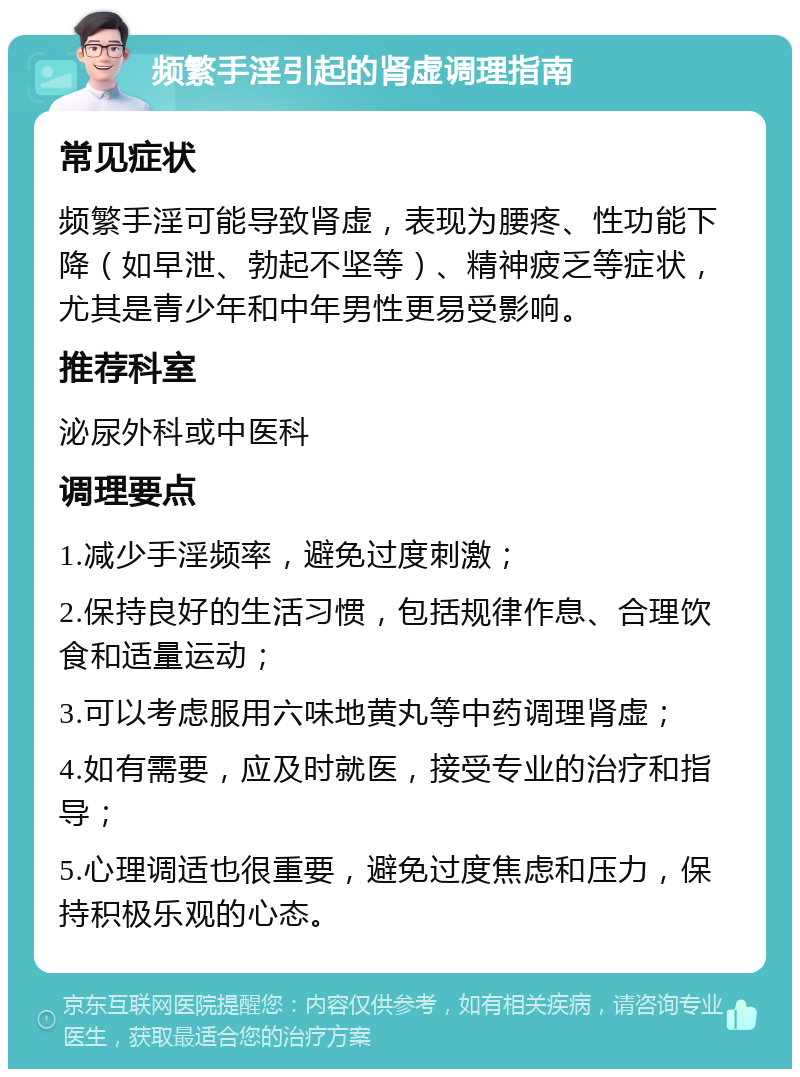 频繁手淫引起的肾虚调理指南 常见症状 频繁手淫可能导致肾虚，表现为腰疼、性功能下降（如早泄、勃起不坚等）、精神疲乏等症状，尤其是青少年和中年男性更易受影响。 推荐科室 泌尿外科或中医科 调理要点 1.减少手淫频率，避免过度刺激； 2.保持良好的生活习惯，包括规律作息、合理饮食和适量运动； 3.可以考虑服用六味地黄丸等中药调理肾虚； 4.如有需要，应及时就医，接受专业的治疗和指导； 5.心理调适也很重要，避免过度焦虑和压力，保持积极乐观的心态。