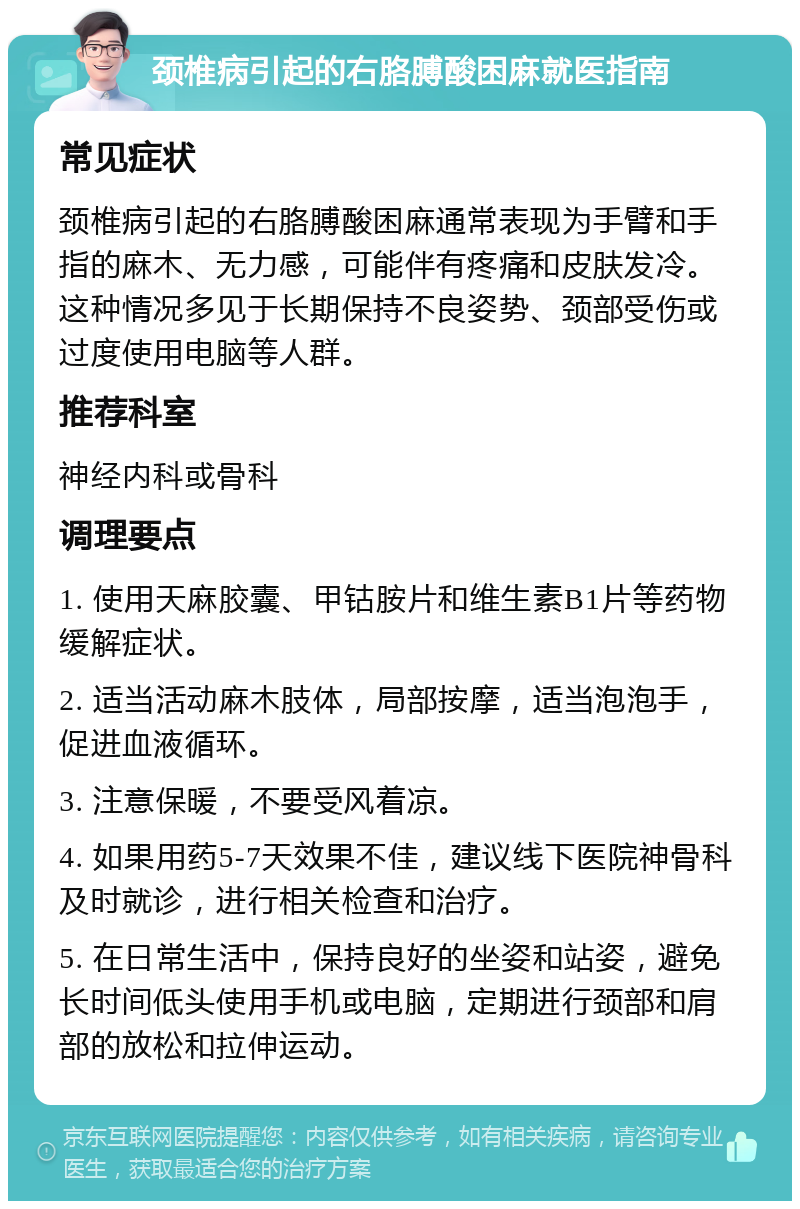 颈椎病引起的右胳膊酸困麻就医指南 常见症状 颈椎病引起的右胳膊酸困麻通常表现为手臂和手指的麻木、无力感，可能伴有疼痛和皮肤发冷。这种情况多见于长期保持不良姿势、颈部受伤或过度使用电脑等人群。 推荐科室 神经内科或骨科 调理要点 1. 使用天麻胶囊、甲钴胺片和维生素B1片等药物缓解症状。 2. 适当活动麻木肢体，局部按摩，适当泡泡手，促进血液循环。 3. 注意保暖，不要受风着凉。 4. 如果用药5-7天效果不佳，建议线下医院神骨科及时就诊，进行相关检查和治疗。 5. 在日常生活中，保持良好的坐姿和站姿，避免长时间低头使用手机或电脑，定期进行颈部和肩部的放松和拉伸运动。