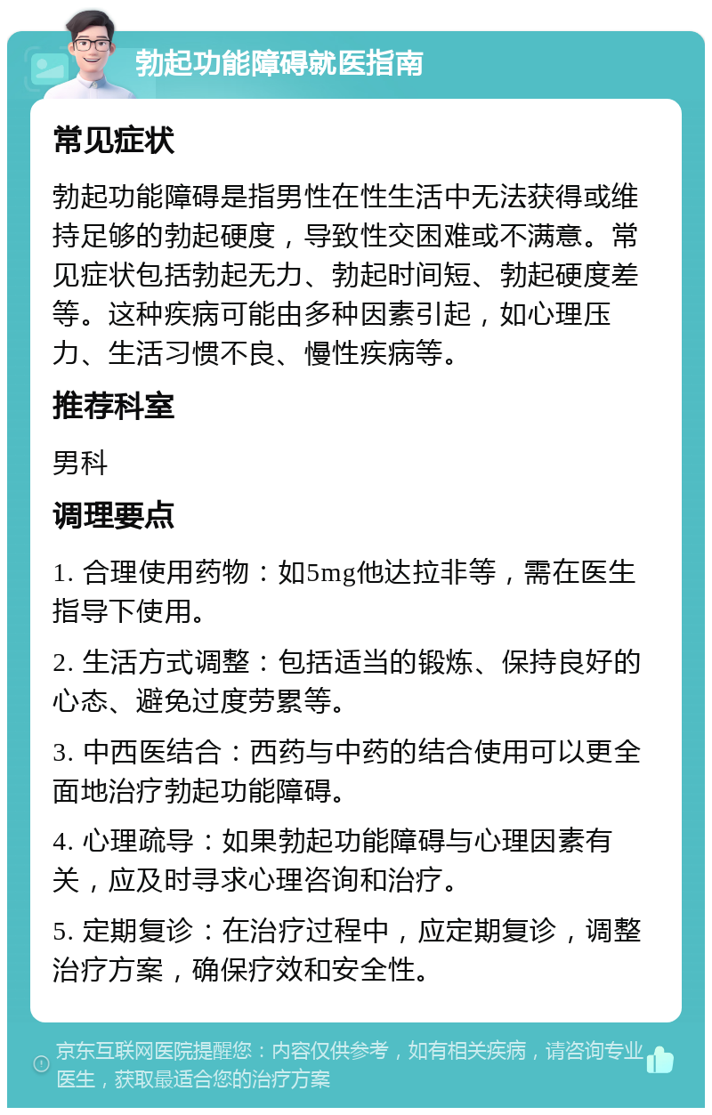 勃起功能障碍就医指南 常见症状 勃起功能障碍是指男性在性生活中无法获得或维持足够的勃起硬度，导致性交困难或不满意。常见症状包括勃起无力、勃起时间短、勃起硬度差等。这种疾病可能由多种因素引起，如心理压力、生活习惯不良、慢性疾病等。 推荐科室 男科 调理要点 1. 合理使用药物：如5mg他达拉非等，需在医生指导下使用。 2. 生活方式调整：包括适当的锻炼、保持良好的心态、避免过度劳累等。 3. 中西医结合：西药与中药的结合使用可以更全面地治疗勃起功能障碍。 4. 心理疏导：如果勃起功能障碍与心理因素有关，应及时寻求心理咨询和治疗。 5. 定期复诊：在治疗过程中，应定期复诊，调整治疗方案，确保疗效和安全性。