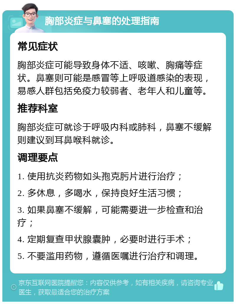 胸部炎症与鼻塞的处理指南 常见症状 胸部炎症可能导致身体不适、咳嗽、胸痛等症状。鼻塞则可能是感冒等上呼吸道感染的表现，易感人群包括免疫力较弱者、老年人和儿童等。 推荐科室 胸部炎症可就诊于呼吸内科或肺科，鼻塞不缓解则建议到耳鼻喉科就诊。 调理要点 1. 使用抗炎药物如头孢克肟片进行治疗； 2. 多休息，多喝水，保持良好生活习惯； 3. 如果鼻塞不缓解，可能需要进一步检查和治疗； 4. 定期复查甲状腺囊肿，必要时进行手术； 5. 不要滥用药物，遵循医嘱进行治疗和调理。