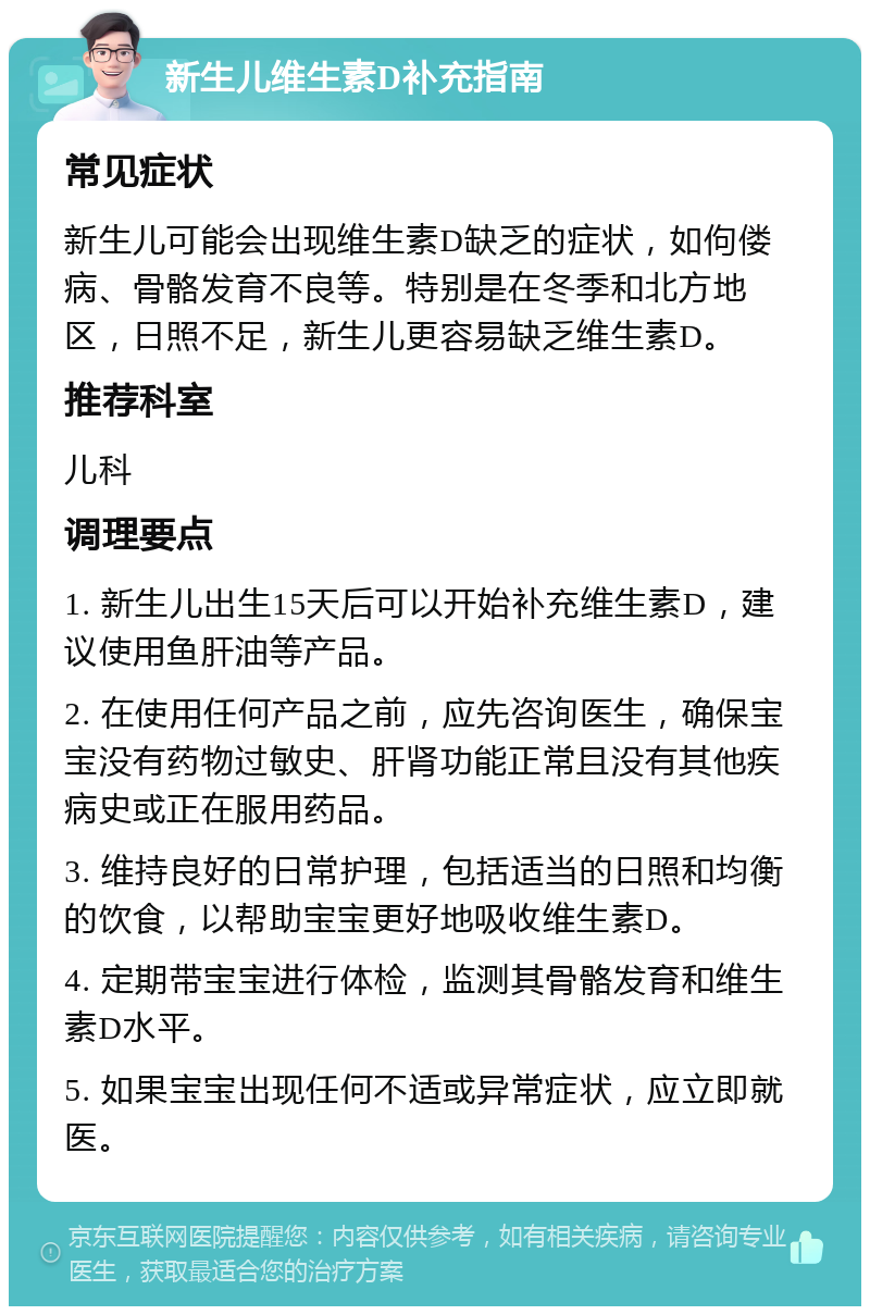 新生儿维生素D补充指南 常见症状 新生儿可能会出现维生素D缺乏的症状，如佝偻病、骨骼发育不良等。特别是在冬季和北方地区，日照不足，新生儿更容易缺乏维生素D。 推荐科室 儿科 调理要点 1. 新生儿出生15天后可以开始补充维生素D，建议使用鱼肝油等产品。 2. 在使用任何产品之前，应先咨询医生，确保宝宝没有药物过敏史、肝肾功能正常且没有其他疾病史或正在服用药品。 3. 维持良好的日常护理，包括适当的日照和均衡的饮食，以帮助宝宝更好地吸收维生素D。 4. 定期带宝宝进行体检，监测其骨骼发育和维生素D水平。 5. 如果宝宝出现任何不适或异常症状，应立即就医。