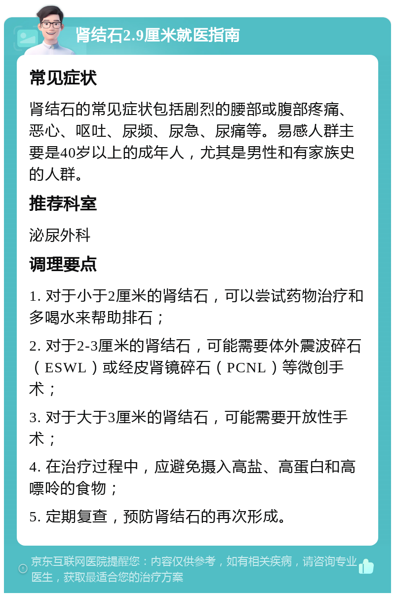 肾结石2.9厘米就医指南 常见症状 肾结石的常见症状包括剧烈的腰部或腹部疼痛、恶心、呕吐、尿频、尿急、尿痛等。易感人群主要是40岁以上的成年人，尤其是男性和有家族史的人群。 推荐科室 泌尿外科 调理要点 1. 对于小于2厘米的肾结石，可以尝试药物治疗和多喝水来帮助排石； 2. 对于2-3厘米的肾结石，可能需要体外震波碎石（ESWL）或经皮肾镜碎石（PCNL）等微创手术； 3. 对于大于3厘米的肾结石，可能需要开放性手术； 4. 在治疗过程中，应避免摄入高盐、高蛋白和高嘌呤的食物； 5. 定期复查，预防肾结石的再次形成。