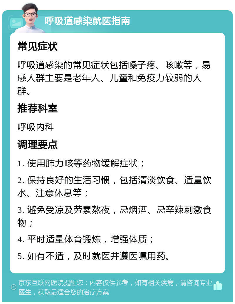 呼吸道感染就医指南 常见症状 呼吸道感染的常见症状包括嗓子疼、咳嗽等，易感人群主要是老年人、儿童和免疫力较弱的人群。 推荐科室 呼吸内科 调理要点 1. 使用肺力咳等药物缓解症状； 2. 保持良好的生活习惯，包括清淡饮食、适量饮水、注意休息等； 3. 避免受凉及劳累熬夜，忌烟酒、忌辛辣刺激食物； 4. 平时适量体育锻炼，增强体质； 5. 如有不适，及时就医并遵医嘱用药。