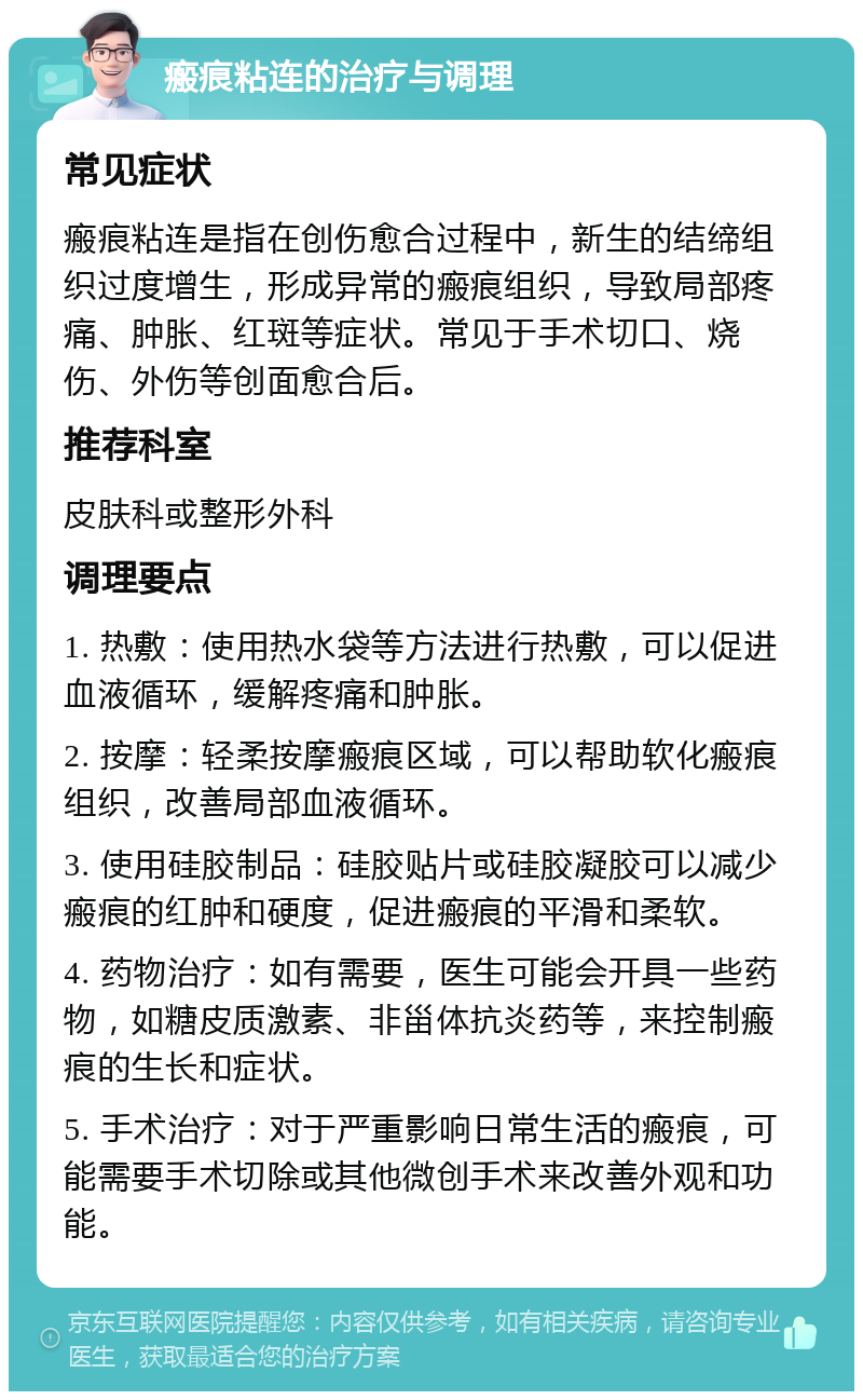 瘢痕粘连的治疗与调理 常见症状 瘢痕粘连是指在创伤愈合过程中，新生的结缔组织过度增生，形成异常的瘢痕组织，导致局部疼痛、肿胀、红斑等症状。常见于手术切口、烧伤、外伤等创面愈合后。 推荐科室 皮肤科或整形外科 调理要点 1. 热敷：使用热水袋等方法进行热敷，可以促进血液循环，缓解疼痛和肿胀。 2. 按摩：轻柔按摩瘢痕区域，可以帮助软化瘢痕组织，改善局部血液循环。 3. 使用硅胶制品：硅胶贴片或硅胶凝胶可以减少瘢痕的红肿和硬度，促进瘢痕的平滑和柔软。 4. 药物治疗：如有需要，医生可能会开具一些药物，如糖皮质激素、非甾体抗炎药等，来控制瘢痕的生长和症状。 5. 手术治疗：对于严重影响日常生活的瘢痕，可能需要手术切除或其他微创手术来改善外观和功能。