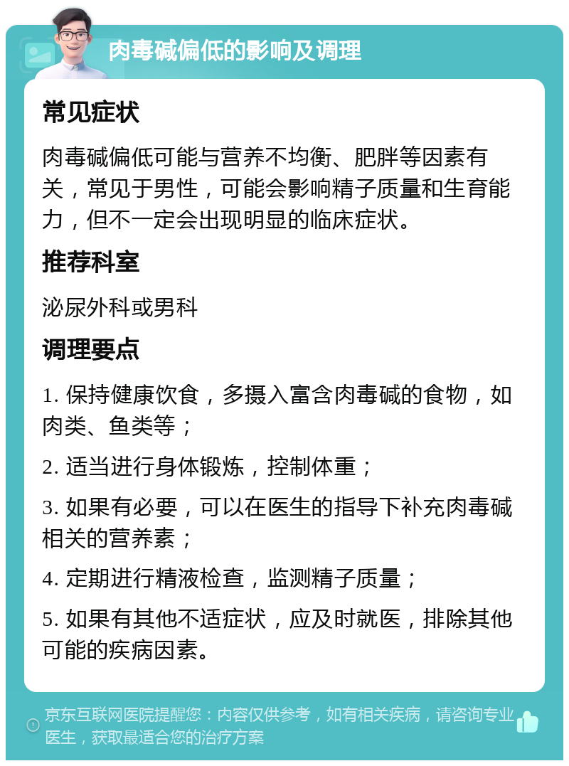 肉毒碱偏低的影响及调理 常见症状 肉毒碱偏低可能与营养不均衡、肥胖等因素有关，常见于男性，可能会影响精子质量和生育能力，但不一定会出现明显的临床症状。 推荐科室 泌尿外科或男科 调理要点 1. 保持健康饮食，多摄入富含肉毒碱的食物，如肉类、鱼类等； 2. 适当进行身体锻炼，控制体重； 3. 如果有必要，可以在医生的指导下补充肉毒碱相关的营养素； 4. 定期进行精液检查，监测精子质量； 5. 如果有其他不适症状，应及时就医，排除其他可能的疾病因素。