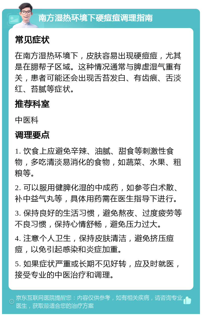 南方湿热环境下硬痘痘调理指南 常见症状 在南方湿热环境下，皮肤容易出现硬痘痘，尤其是在腮帮子区域。这种情况通常与脾虚湿气重有关，患者可能还会出现舌苔发白、有齿痕、舌淡红、苔腻等症状。 推荐科室 中医科 调理要点 1. 饮食上应避免辛辣、油腻、甜食等刺激性食物，多吃清淡易消化的食物，如蔬菜、水果、粗粮等。 2. 可以服用健脾化湿的中成药，如参苓白术散、补中益气丸等，具体用药需在医生指导下进行。 3. 保持良好的生活习惯，避免熬夜、过度疲劳等不良习惯，保持心情舒畅，避免压力过大。 4. 注意个人卫生，保持皮肤清洁，避免挤压痘痘，以免引起感染和炎症加重。 5. 如果症状严重或长期不见好转，应及时就医，接受专业的中医治疗和调理。