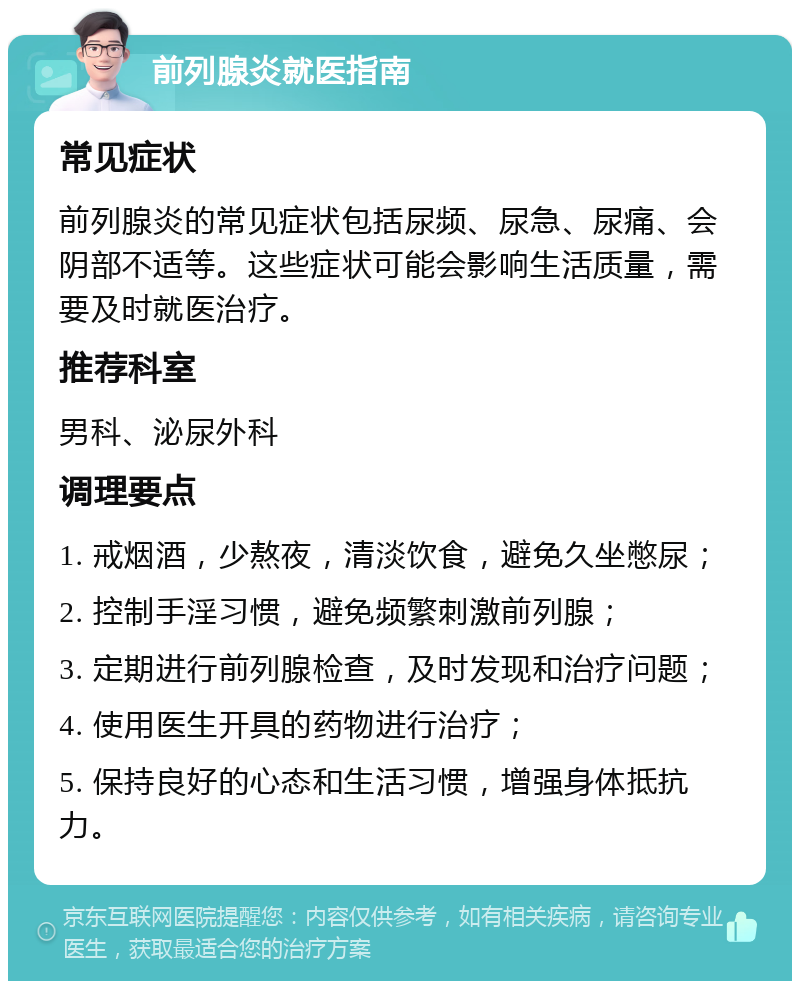 前列腺炎就医指南 常见症状 前列腺炎的常见症状包括尿频、尿急、尿痛、会阴部不适等。这些症状可能会影响生活质量，需要及时就医治疗。 推荐科室 男科、泌尿外科 调理要点 1. 戒烟酒，少熬夜，清淡饮食，避免久坐憋尿； 2. 控制手淫习惯，避免频繁刺激前列腺； 3. 定期进行前列腺检查，及时发现和治疗问题； 4. 使用医生开具的药物进行治疗； 5. 保持良好的心态和生活习惯，增强身体抵抗力。